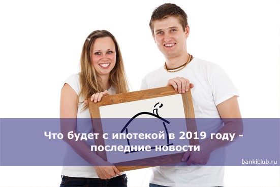 Что будет с ипотекой в 2019 году — последние новости